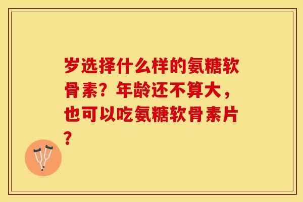 岁选择什么样的氨糖软骨素？年龄还不算大，也可以吃氨糖软骨素片？-第1张图片-关节保镖