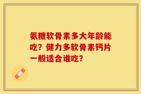 氨糖软骨素多大年龄能吃？健力多软骨素钙片一般适合谁吃？