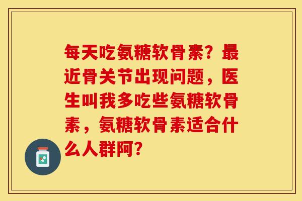 每天吃氨糖软骨素？最近骨关节出现问题，医生叫我多吃些氨糖软骨素，氨糖软骨素适合什么人群阿？