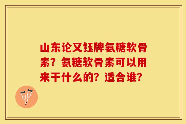 山东论又钰牌氨糖软骨素？氨糖软骨素可以用来干什么的？适合谁？-第1张图片-关节保镖