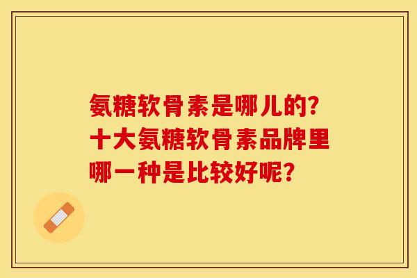 氨糖软骨素是哪儿的？十大氨糖软骨素品牌里哪一种是比较好呢？