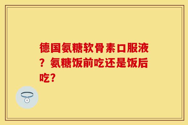 德国氨糖软骨素口服液？氨糖饭前吃还是饭后吃？