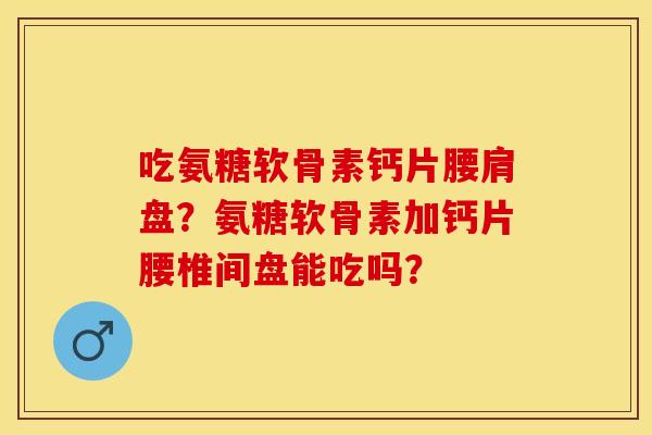 吃氨糖软骨素钙片腰肩盘？氨糖软骨素加钙片腰椎间盘能吃吗？