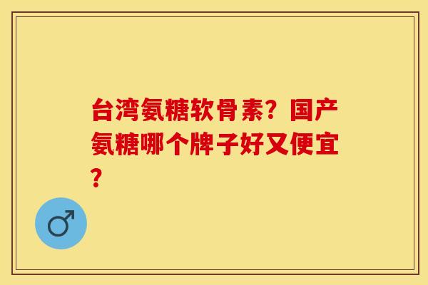 台湾氨糖软骨素？国产氨糖哪个牌子好又便宜？