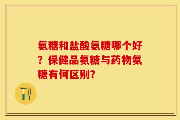 氨糖和盐酸氨糖哪个好？保健品氨糖与药物氨糖有何区别？
