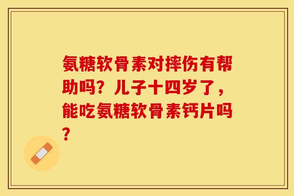 氨糖软骨素对摔伤有帮助吗？儿子十四岁了，能吃氨糖软骨素钙片吗？