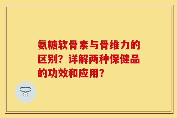 氨糖软骨素与骨维力的区别？详解两种保健品的功效和应用？