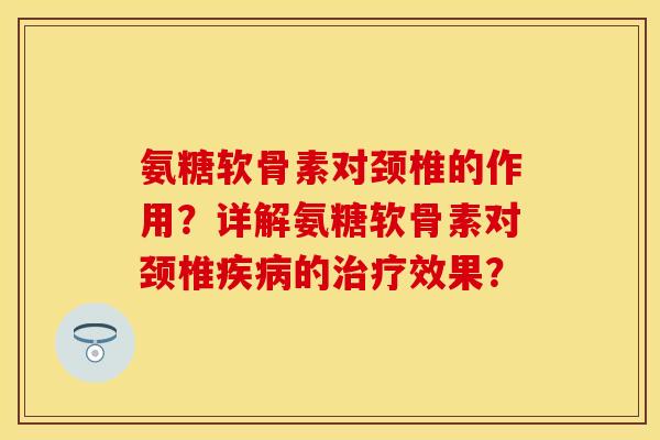 氨糖软骨素对颈椎的作用？详解氨糖软骨素对颈椎疾病的治疗效果？