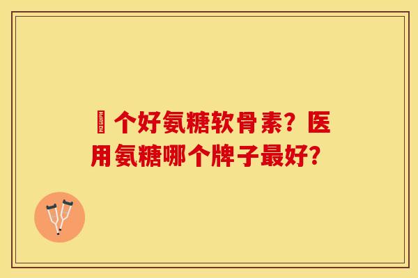 傦个好氨糖软骨素？医用氨糖哪个牌子最好？