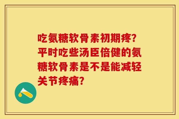 吃氨糖软骨素初期疼？平时吃些汤臣倍健的氨糖软骨素是不是能减轻关节疼痛？-第1张图片-关节保镖