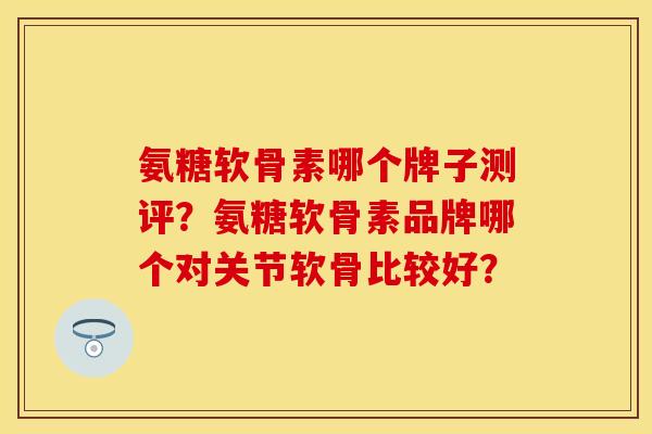氨糖软骨素哪个牌子测评？氨糖软骨素品牌哪个对关节软骨比较好？