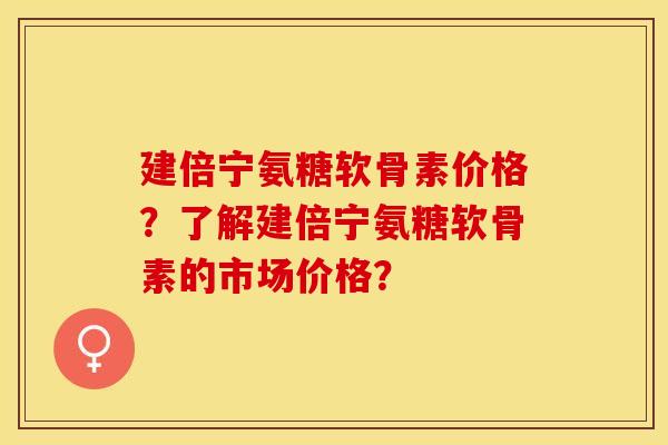 建倍宁氨糖软骨素价格？了解建倍宁氨糖软骨素的市场价格？