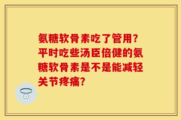 氨糖软骨素吃了管用？平时吃些汤臣倍健的氨糖软骨素是不是能减轻关节疼痛？-第1张图片-关节保镖