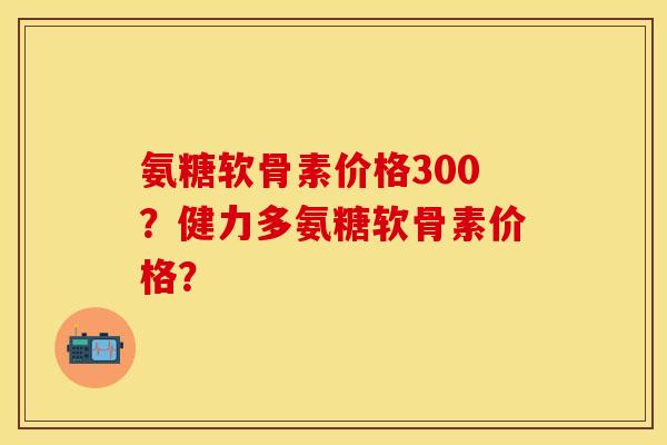 氨糖软骨素价格300？健力多氨糖软骨素价格？