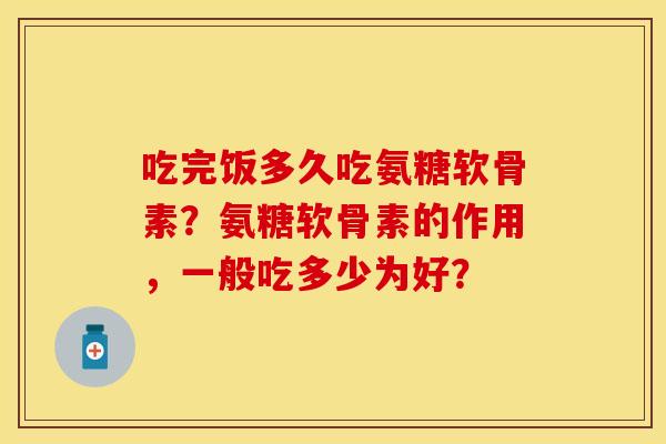 吃完饭多久吃氨糖软骨素？氨糖软骨素的作用，一般吃多少为好？