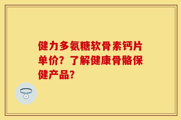 健力多氨糖软骨素钙片单价？了解健康骨骼保健产品？