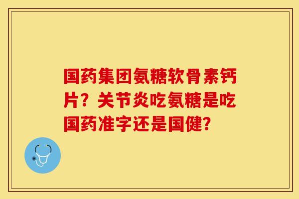 国药集团氨糖软骨素钙片？关节炎吃氨糖是吃国药准字还是国健？