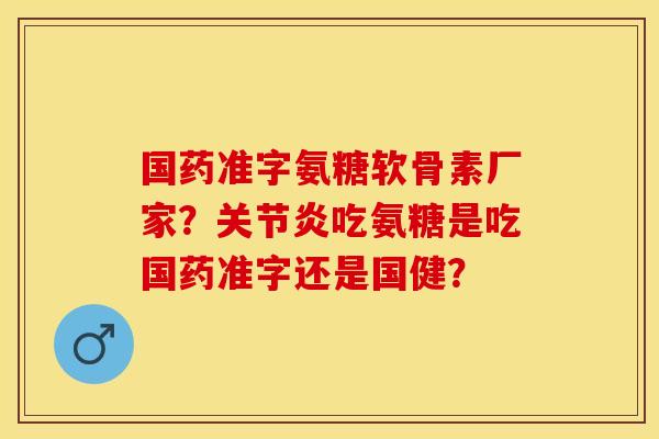 国药准字氨糖软骨素厂家？关节炎吃氨糖是吃国药准字还是国健？