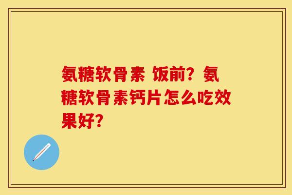 氨糖软骨素 饭前？氨糖软骨素钙片怎么吃效果好？