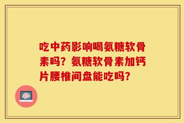 吃中药影响喝氨糖软骨素吗？氨糖软骨素加钙片腰椎间盘能吃吗？