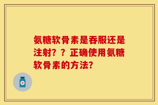氨糖软骨素是吞服还是注射？？正确使用氨糖软骨素的方法？
