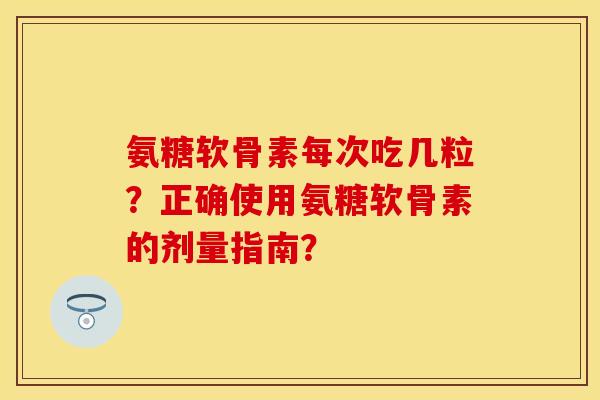 氨糖软骨素每次吃几粒？正确使用氨糖软骨素的剂量指南？