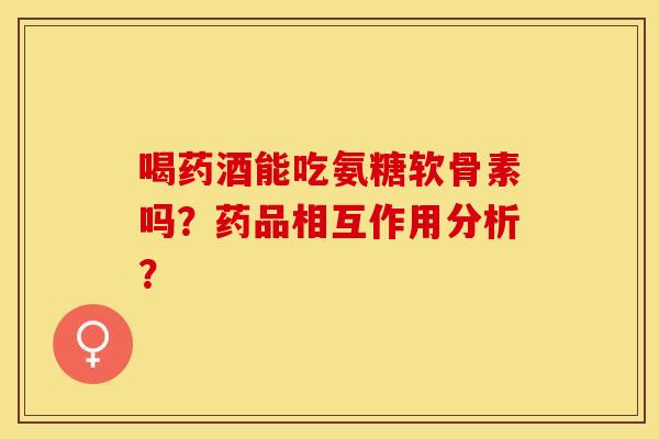 喝药酒能吃氨糖软骨素吗？药品相互作用分析？