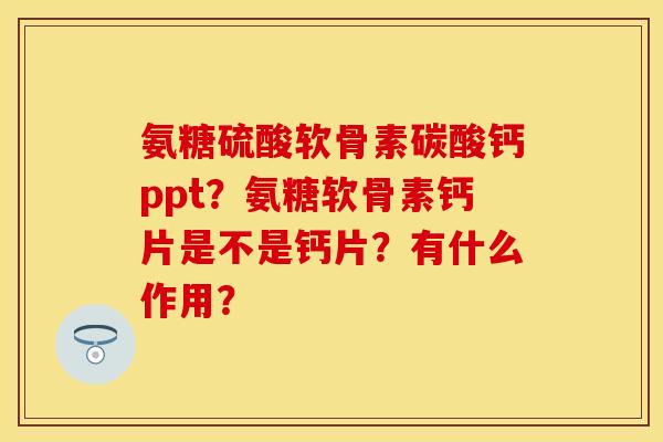 氨糖硫酸软骨素碳酸钙ppt？氨糖软骨素钙片是不是钙片？有什么作用？