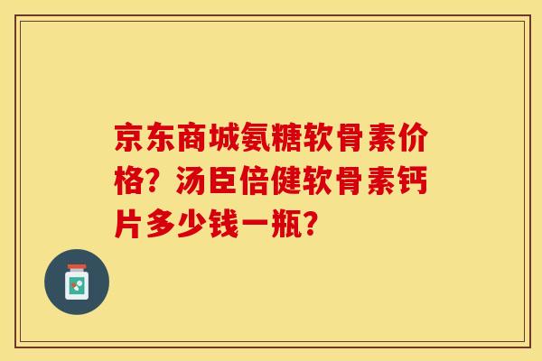 京东商城氨糖软骨素价格？汤臣倍健软骨素钙片多少钱一瓶？-第1张图片-关节保镖