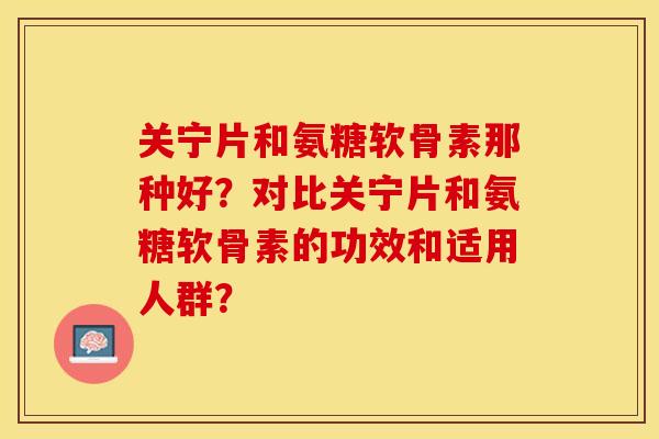 关宁片和氨糖软骨素那种好？对比关宁片和氨糖软骨素的功效和适用人群？