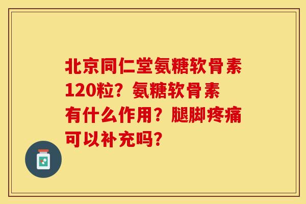 北京同仁堂氨糖软骨素120粒？氨糖软骨素有什么作用？腿脚疼痛可以补充吗？