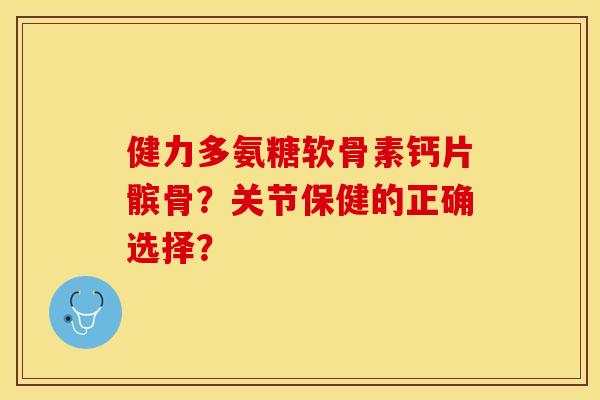 健力多氨糖软骨素钙片髌骨？关节保健的正确选择？