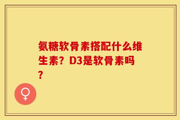 氨糖软骨素搭配什么维生素？D3是软骨素吗？