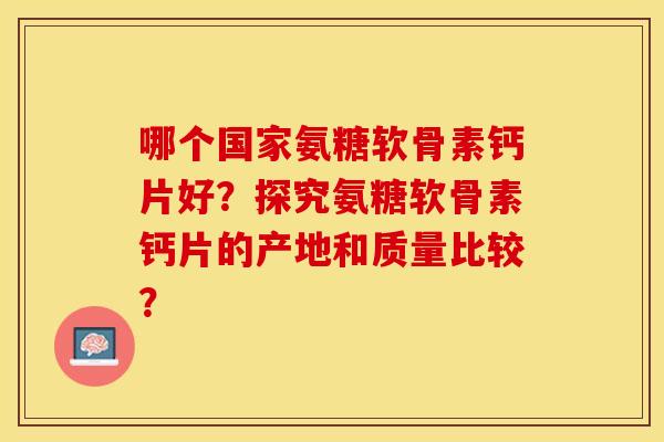 哪个国家氨糖软骨素钙片好？探究氨糖软骨素钙片的产地和质量比较？-第1张图片-关节保镖