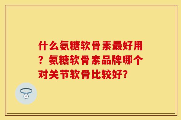什么氨糖软骨素最好用？氨糖软骨素品牌哪个对关节软骨比较好？
