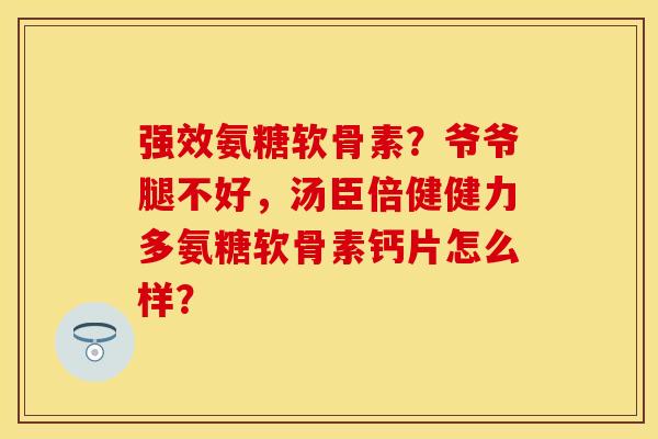 强效氨糖软骨素？爷爷腿不好，汤臣倍健健力多氨糖软骨素钙片怎么样？-第1张图片-关节保镖