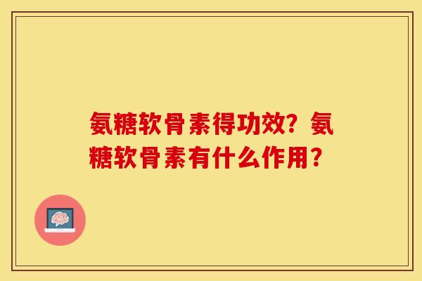 氨糖软骨素得功效？氨糖软骨素有什么作用？-第1张图片-关节保镖