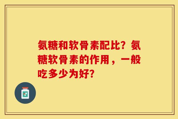 氨糖和软骨素配比？氨糖软骨素的作用，一般吃多少为好？
