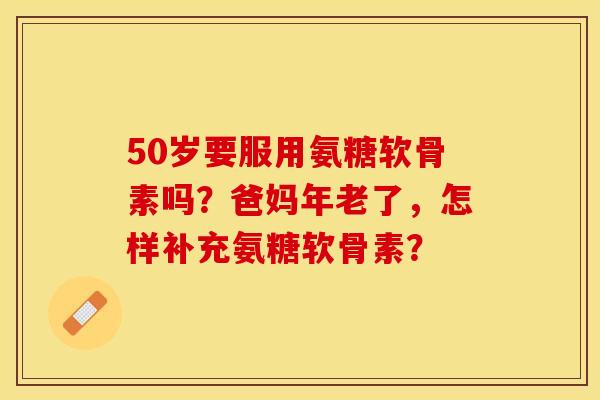 50岁要服用氨糖软骨素吗？爸妈年老了，怎样补充氨糖软骨素？