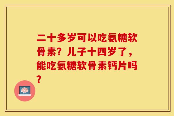 二十多岁可以吃氨糖软骨素？儿子十四岁了，能吃氨糖软骨素钙片吗？