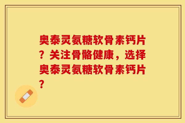 奥泰灵氨糖软骨素钙片？关注骨骼健康，选择奥泰灵氨糖软骨素钙片？