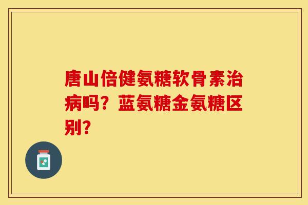 唐山倍健氨糖软骨素治病吗？蓝氨糖金氨糖区别？