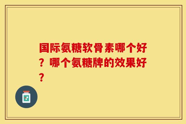 国际氨糖软骨素哪个好？哪个氨糖牌的效果好？-第1张图片-关节保镖