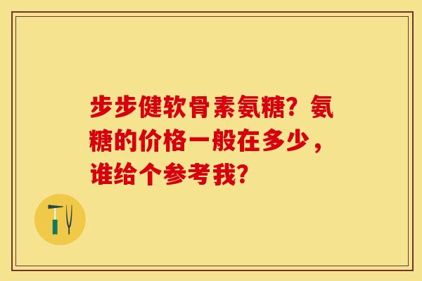 步步健软骨素氨糖？氨糖的价格一般在多少，谁给个参考我？-第1张图片-关节保镖