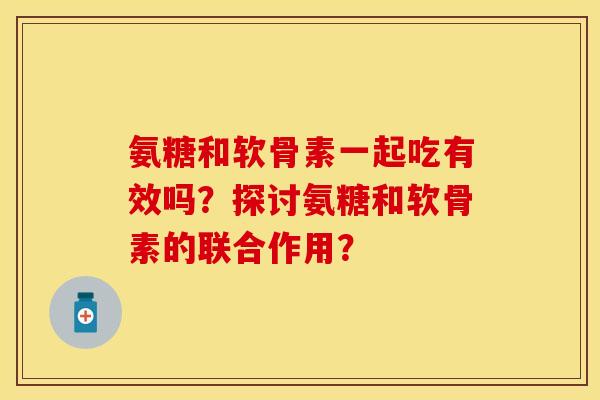 氨糖和软骨素一起吃有效吗？探讨氨糖和软骨素的联合作用？