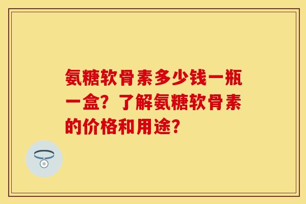 氨糖软骨素多少钱一瓶一盒？了解氨糖软骨素的价格和用途？