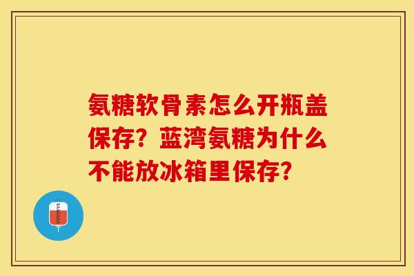 氨糖软骨素怎么开瓶盖保存？蓝湾氨糖为什么不能放冰箱里保存？