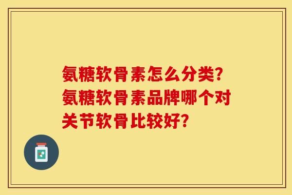 氨糖软骨素怎么分类？氨糖软骨素品牌哪个对关节软骨比较好？