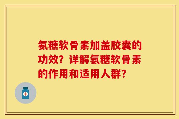 氨糖软骨素加盖胶囊的功效？详解氨糖软骨素的作用和适用人群？-第1张图片-关节保镖