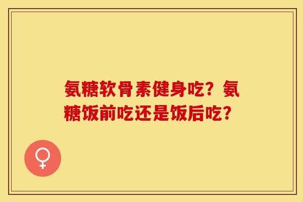 氨糖软骨素健身吃？氨糖饭前吃还是饭后吃？-第1张图片-关节保镖